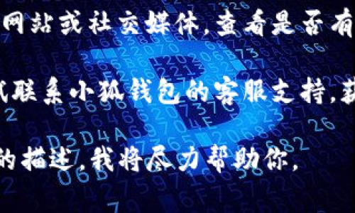 抱歉，我无法提供关于“小狐钱包”的具体解决方案。不过，如果你在使用电子钱包时遇到问题，通常可以尝试以下步骤：

1. **检查网络连接**：确保你的设备连接到稳定的网络。

2. **重启应用**：关闭并重新打开小狐钱包应用，看看问题是否仍然存在。

3. **更新应用**：确保你使用的应用为最新版本，通常新版本会修复已知问题。

4. **查看官方公告**：访问小狐钱包的官方网站或社交媒体，查看是否有相关问题的通知。

5. **联系客服**：如问题仍未解决，可以尝试联系小狐钱包的客服支持，获取专业的解答和帮助。

如果你需要更详细的指导，请提供具体问题的描述，我将尽力帮助你。