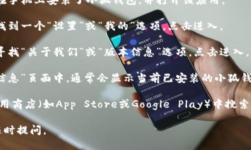 要查看小狐钱包的版本信息，可以按照以下步骤操作：

1. **打开小狐钱包应用**：首先，确保你已经在手机上安装了小狐钱包，并打开该应用。

2. **进入设置菜单**：通常在应用主界面中，找到一个“设置”或“我的”选项，点击进入。

3. **查找关于或版本信息**：在设置菜单中，寻找“关于我们”或“版本信息”选项，点击进入。

4. **查看版本信息**：在“关于我们”或“版本信息”页面中，通常会显示当前已安装的小狐钱包版本号。

如果在应用中找不到相关信息，你也可以在应用商店（如App Store或Google Play）中搜索“小狐钱包”，查看应用的更新日志和版本信息。

希望这些步骤能帮到你！如有其他问题，欢迎随时提问。